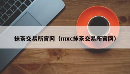 抹茶交易所官网（mxc抹茶交易所官网）