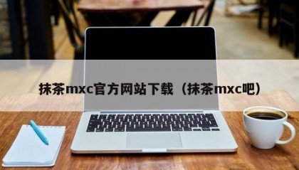 抹茶mxc官方网站下载（抹茶mxc吧）